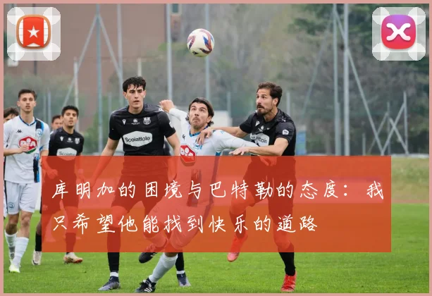 库明加的困境与巴特勒的态度：我只希望他能找到快乐的道路
