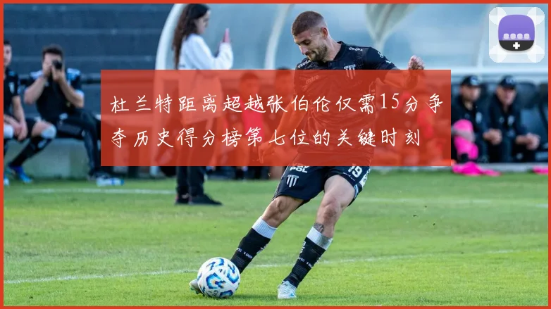 杜兰特距离超越张伯伦仅需15分争夺历史得分榜第七位的关键时刻