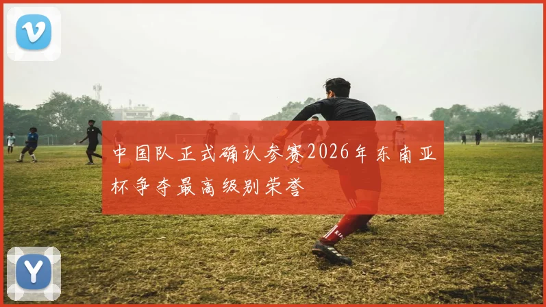 中国队正式确认参赛2026年东南亚杯争夺最高级别荣誉