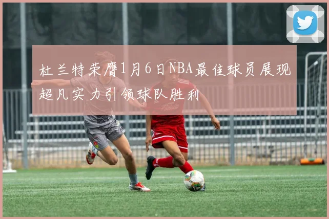 杜兰特荣膺1月6日NBA最佳球员展现超凡实力引领球队胜利