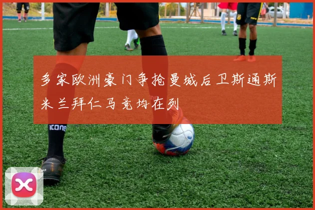 多家欧洲豪门争抢曼城后卫斯通斯米兰拜仁马竞均在列