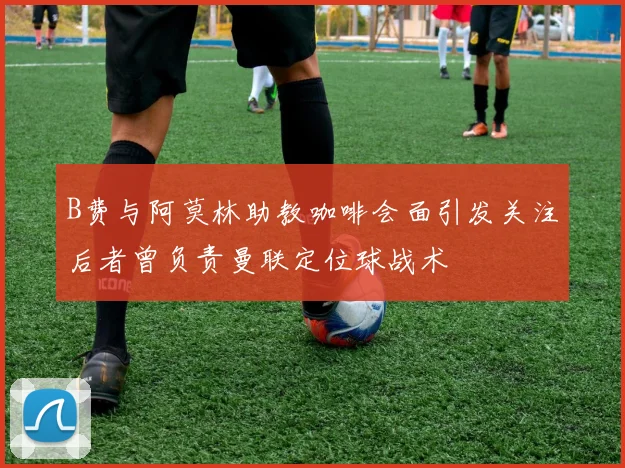 B费与阿莫林助教咖啡会面引发关注后者曾负责曼联定位球战术